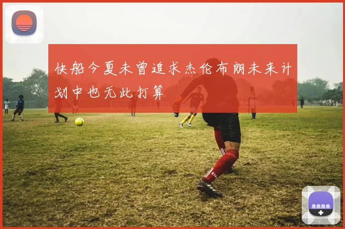 快船今夏未曾追求杰伦布朗未来计划中也无此打算