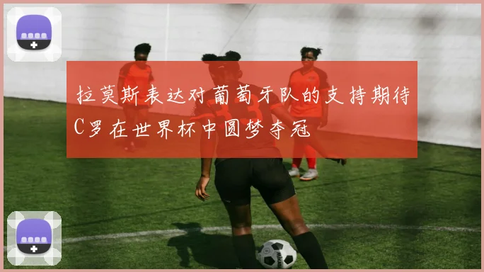 拉莫斯表达对葡萄牙队的支持期待C罗在世界杯中圆梦夺冠