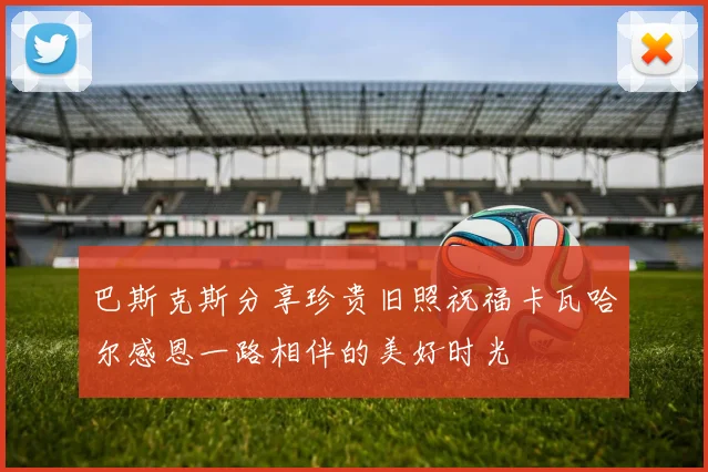 巴斯克斯分享珍贵旧照祝福卡瓦哈尔感恩一路相伴的美好时光