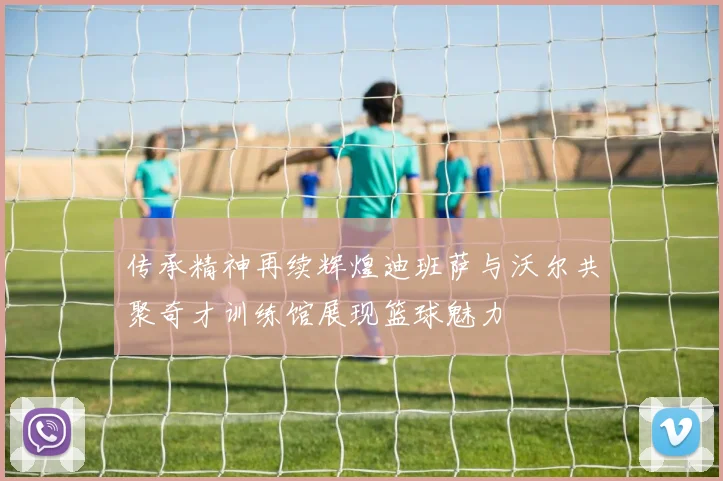 传承精神再续辉煌迪班萨与沃尔共聚奇才训练馆展现篮球魅力