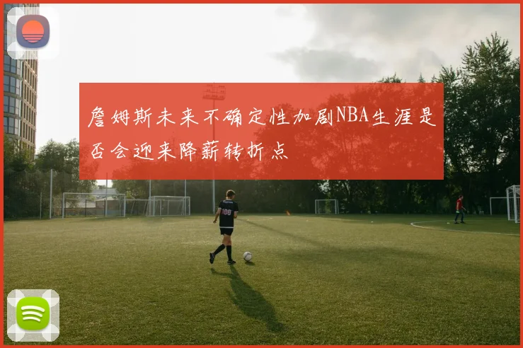 詹姆斯未来不确定性加剧NBA生涯是否会迎来降薪转折点