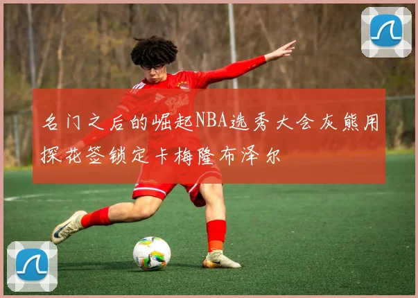 名门之后的崛起NBA选秀大会灰熊用探花签锁定卡梅隆布泽尔