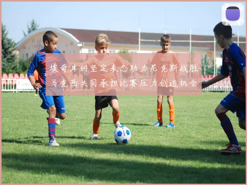 埃奇库姆坚定表态助力尼克斯战胜马克西共同承担比赛压力创造机会