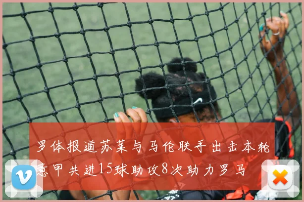 罗体报道苏莱与马伦联手出击本轮意甲共进15球助攻8次助力罗马