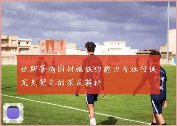 达斯蒂梅因材施教的能力与独行侠完美契合的深度解析