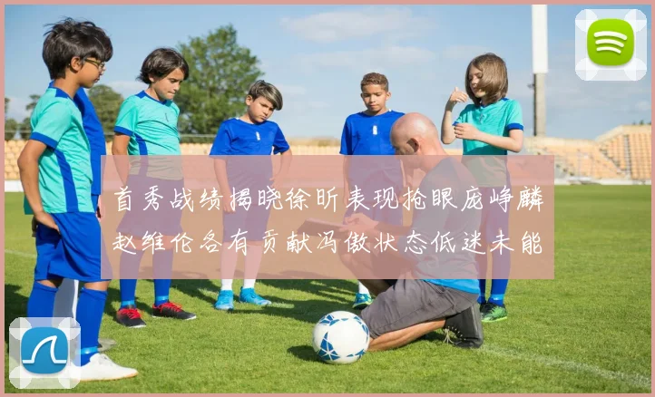 首秀战绩揭晓徐昕表现抢眼庞峥麟赵维伦各有贡献冯傲状态低迷未能得分