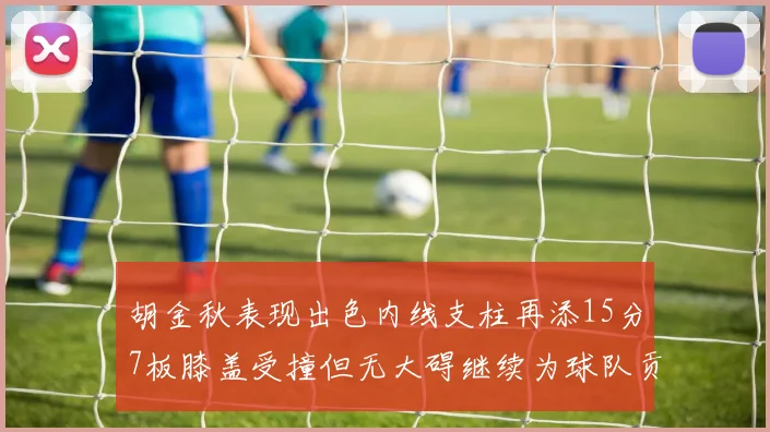 胡金秋表现出色内线支柱再添15分7板膝盖受撞但无大碍继续为球队贡献力量