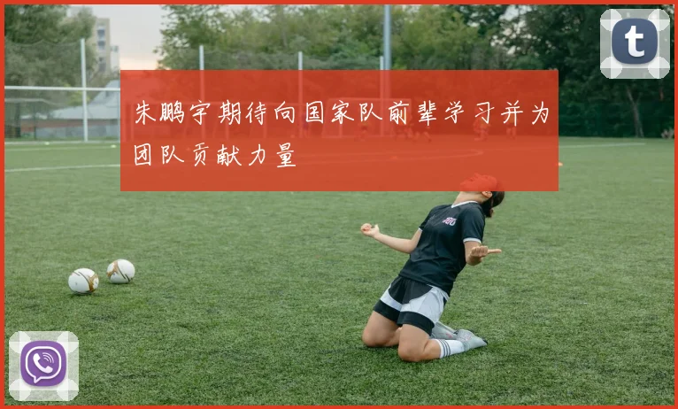朱鹏宇期待向国家队前辈学习并为团队贡献力量