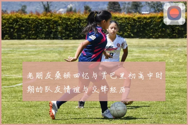老朋友桑顿回忆与贾巴里初高中时期的队友情谊与交锋经历