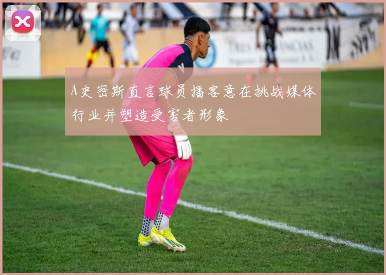 A史密斯直言球员播客意在挑战媒体行业并塑造受害者形象