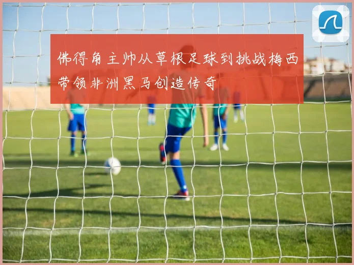佛得角主帅从草根足球到挑战梅西带领非洲黑马创造传奇