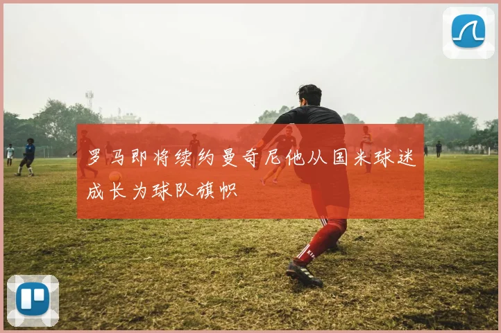 罗马即将续约曼奇尼他从国米球迷成长为球队旗帜