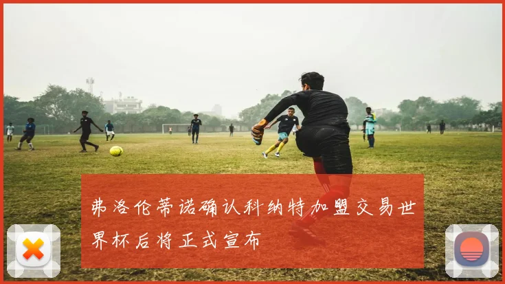 弗洛伦蒂诺确认科纳特加盟交易世界杯后将正式宣布