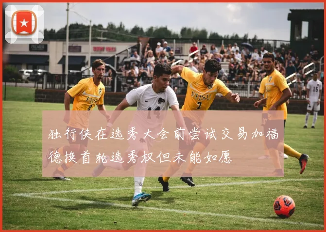 独行侠在选秀大会前尝试交易加福德换首轮选秀权但未能如愿