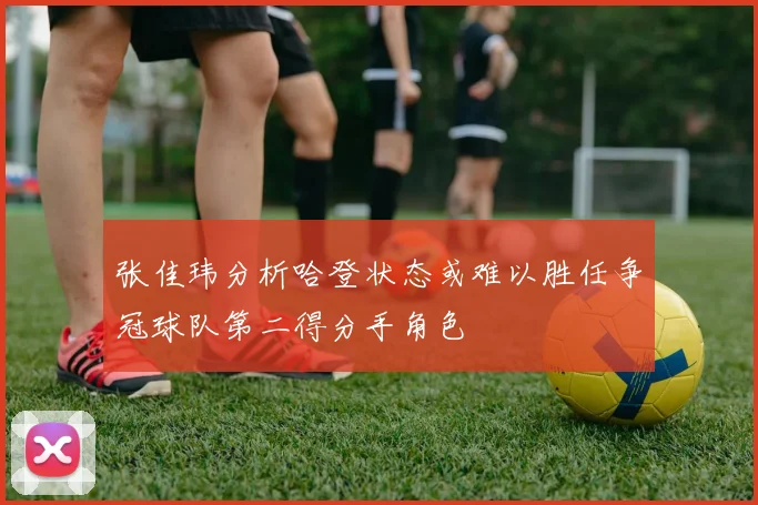 张佳玮分析哈登状态或难以胜任争冠球队第二得分手角色
