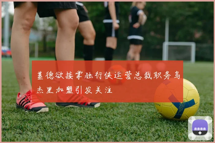 基德欲接掌独行侠运营总裁职务乌杰里加盟引发关注