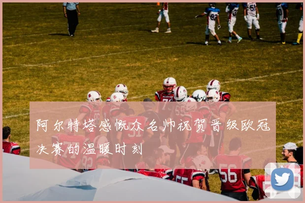 阿尔特塔感慨众名帅祝贺晋级欧冠决赛的温暖时刻