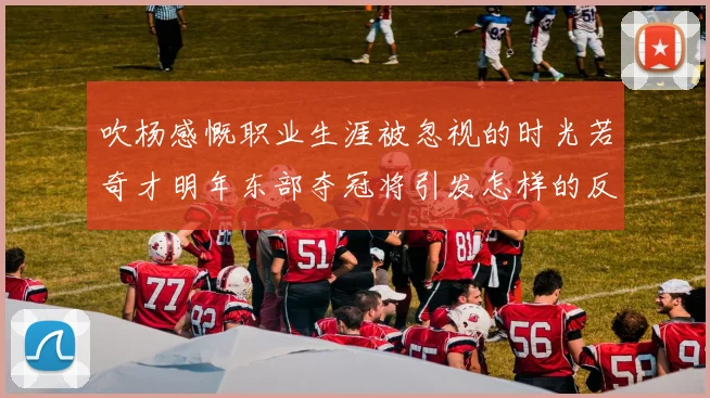 吹杨感慨职业生涯被忽视的时光若奇才明年东部夺冠将引发怎样的反响