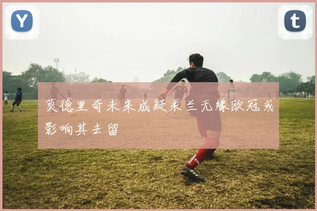 莫德里奇未来成疑米兰无缘欧冠或影响其去留