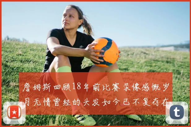 詹姆斯回顾18年前比赛录像感慨岁月无情曾经的头发如今已不复存在