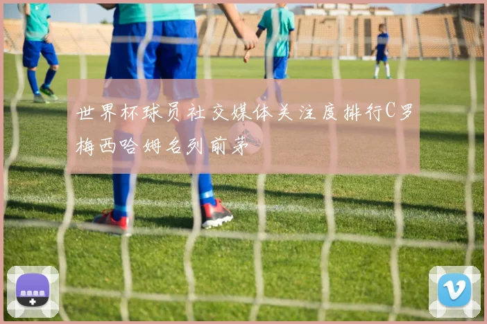 世界杯球员社交媒体关注度排行C罗梅西哈姆名列前茅