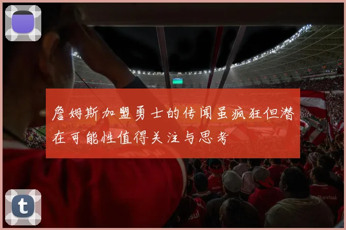詹姆斯加盟勇士的传闻虽疯狂但潜在可能性值得关注与思考