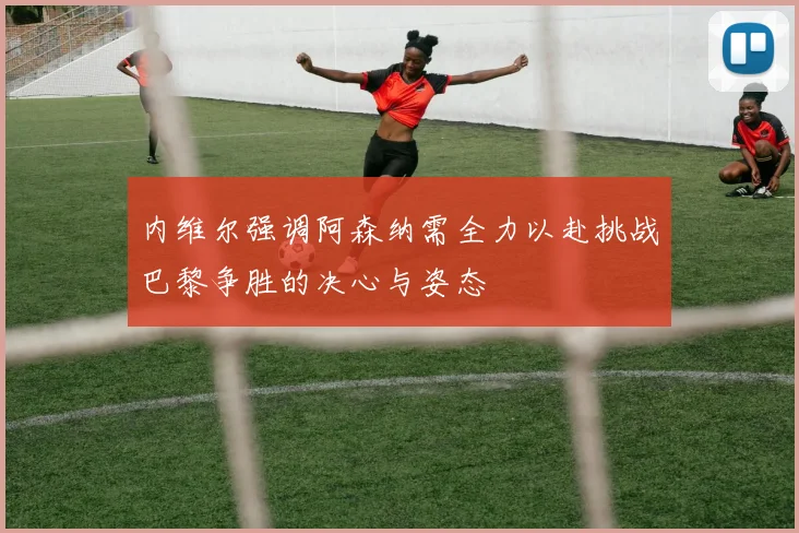 内维尔强调阿森纳需全力以赴挑战巴黎争胜的决心与姿态