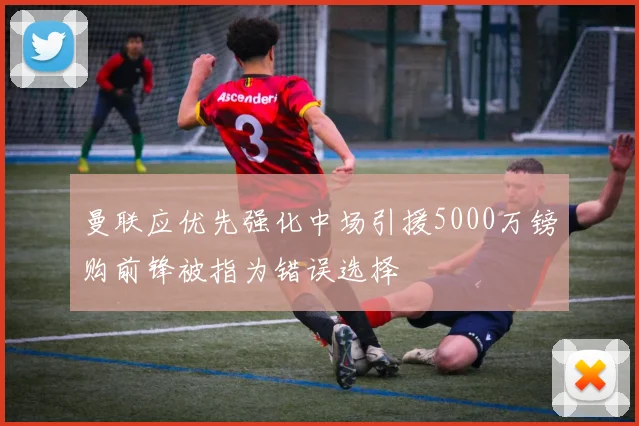 曼联应优先强化中场引援5000万镑购前锋被指为错误选择