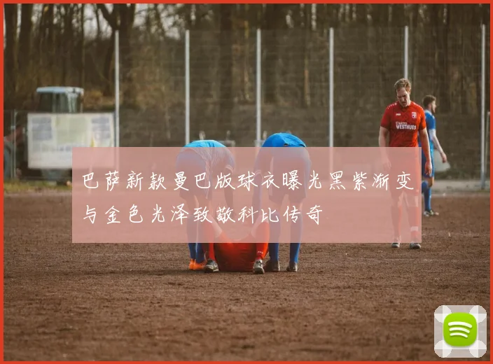 巴萨新款曼巴版球衣曝光黑紫渐变与金色光泽致敬科比传奇