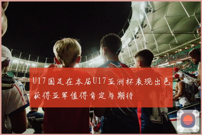 U17国足在本届U17亚洲杯表现出色获得亚军值得肯定与期待