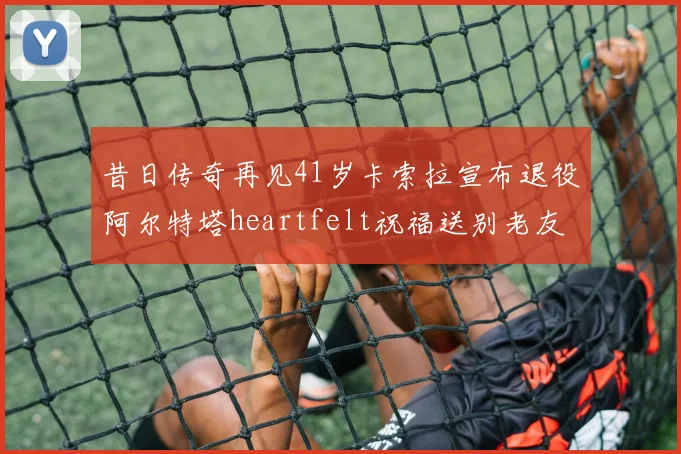 昔日传奇再见41岁卡索拉宣布退役阿尔特塔heartfelt祝福送别老友