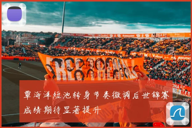 覃海洋短池转身节奏微调后世锦赛成绩期待显著提升