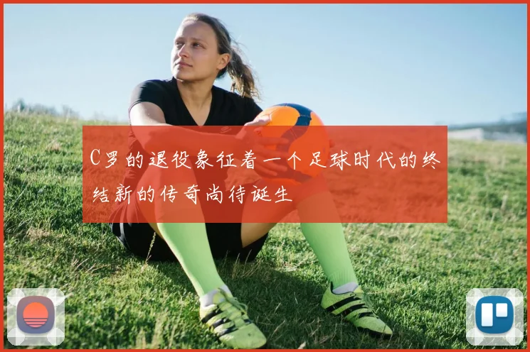 C罗的退役象征着一个足球时代的终结新的传奇尚待诞生