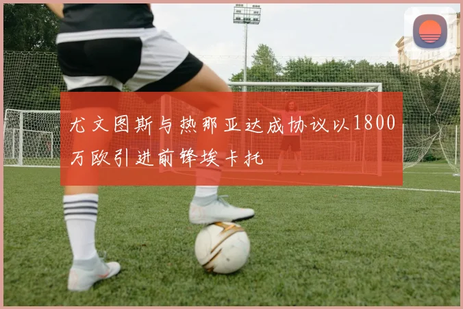尤文图斯与热那亚达成协议以1800万欧引进前锋埃卡托